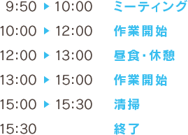 9:50～10:00ミーティング 10:00～12:00作業開始 12:00～13:00昼食・休憩 13:00～15:00作業開始 15:00～15:30清掃 15:30終了